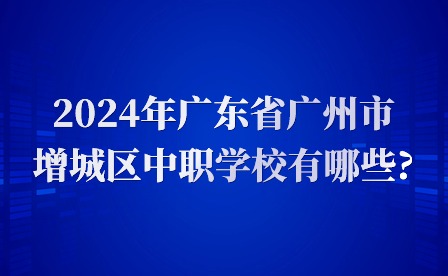 2024年廣東省廣州市增城區中職學校有哪些?