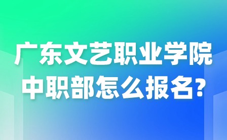2024年廣東文藝職業(yè)學院中職部怎么報名?