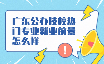 廣東公辦技校熱門專業就業前景怎么樣